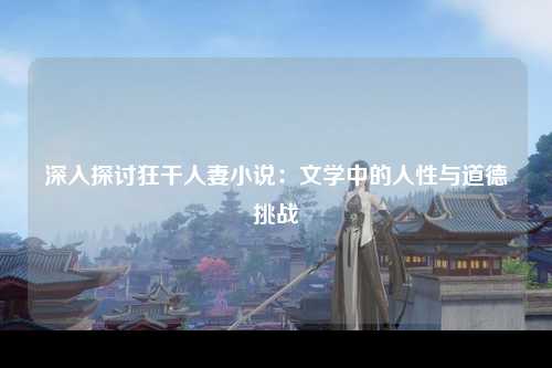 深入探讨狂干人妻小说：文学中的人性与道德挑战