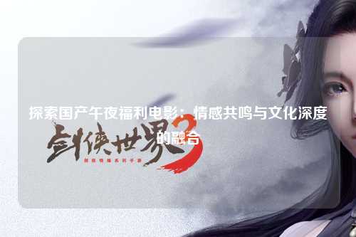 探索国产午夜福利电影：情感共鸣与文化深度的融合