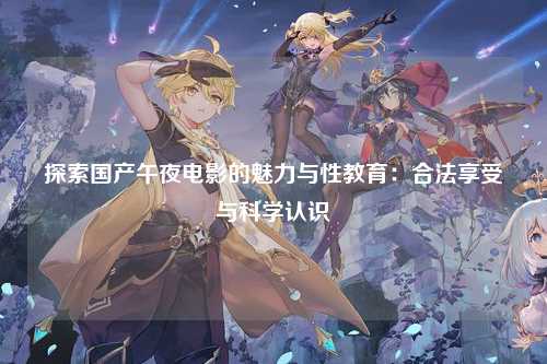 探索国产午夜电影的魅力与性教育：合法享受与科学认识