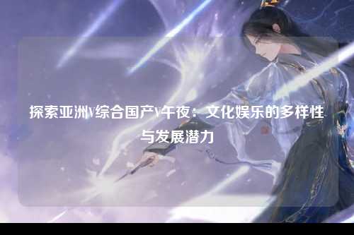 探索亚洲V综合国产V午夜：文化娱乐的多样性与发展潜力