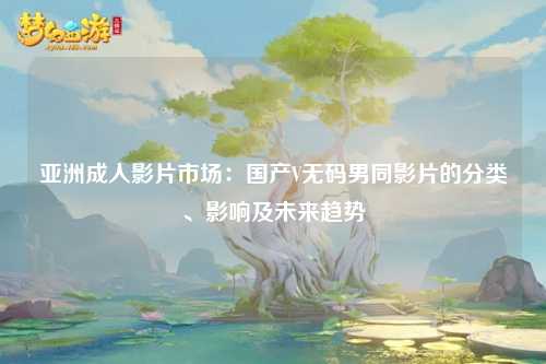 亚洲成人影片市场：国产V无码男同影片的分类、影响及未来趋势