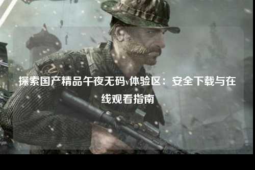探索国产精品午夜无码v体验区：安全下载与在线观看指南