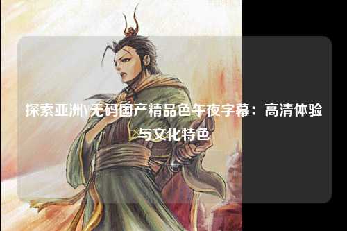 探索亚洲V无码国产精品色午夜字幕：高清体验与文化特色