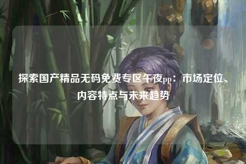 探索国产精品无码免费专区午夜pp：市场定位、内容特点与未来趋势