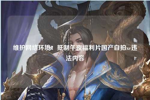 维护网络环境：抵制午夜福利片国产自拍xe违法内容