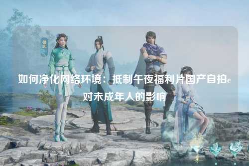 如何净化网络环境：抵制午夜福利片国产自拍e对未成年人的影响