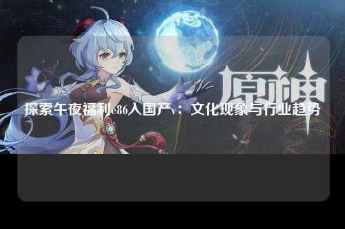 探索午夜福利e86入国产v：文化现象与行业趋势