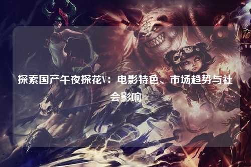 探索国产午夜探花V：电影特色、市场趋势与社会影响