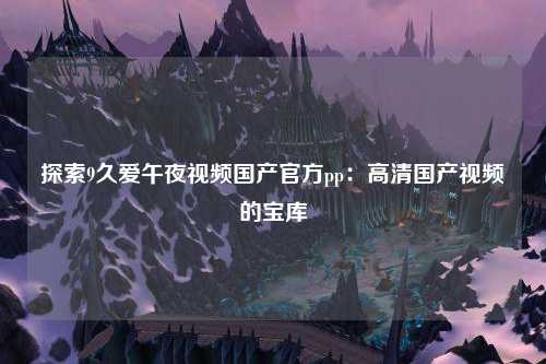 探索9久爱午夜视频国产官方pp：高清国产视频的宝库