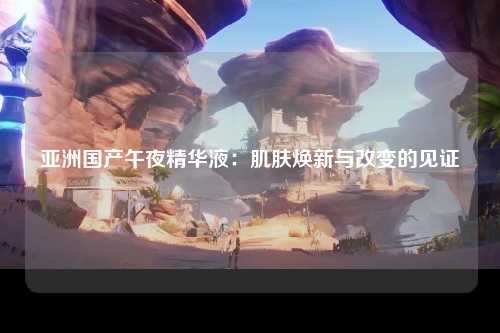 亚洲国产午夜精华液：肌肤焕新与改变的见证