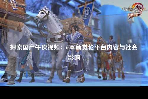 探索国产午夜视频：6080新觉伦平台内容与社会影响