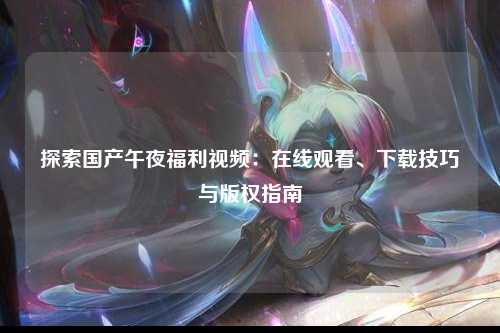 探索国产午夜福利视频：在线观看、下载技巧与版权指南