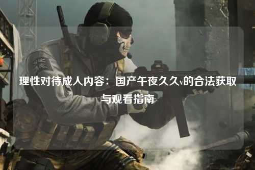 理性对待成人内容：国产午夜久久v的合法获取与观看指南
