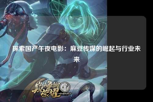 探索国产午夜电影：麻豆传媒的崛起与行业未来