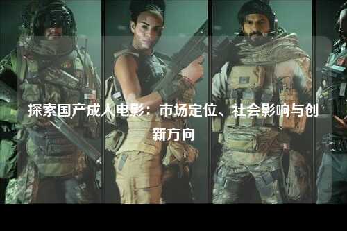 探索国产成人电影：市场定位、社会影响与创新方向