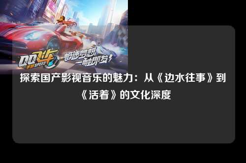 探索国产影视音乐的魅力：从《边水往事》到《活着》的文化深度
