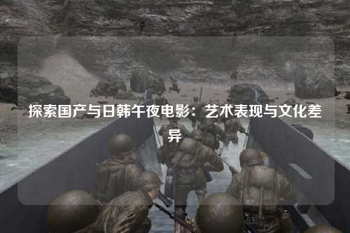 探索国产与日韩午夜电影：艺术表现与文化差异