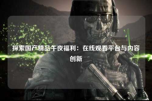探索国产精品午夜福利：在线观看平台与内容创新