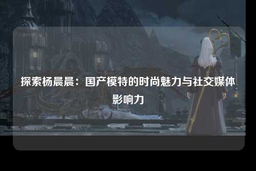 探索杨晨晨：国产模特的时尚魅力与社交媒体影响力
