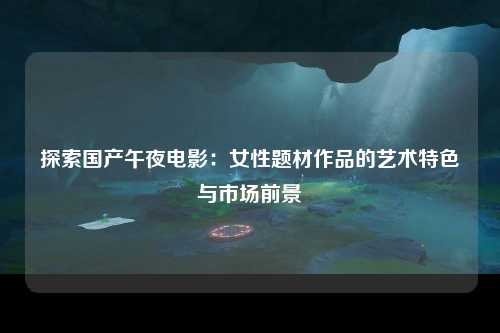 探索国产午夜电影：女性题材作品的艺术特色与市场前景