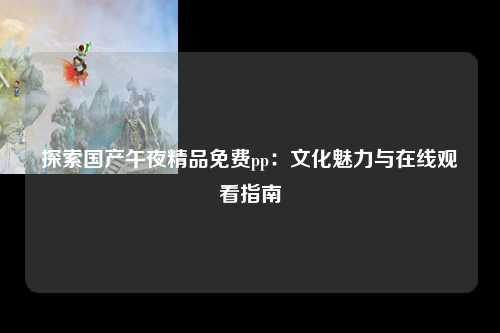 探索国产午夜精品免费pp：文化魅力与在线观看指南