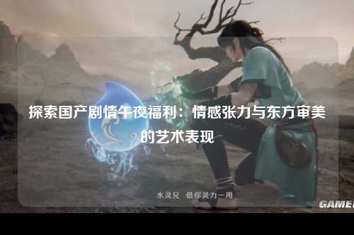 探索国产剧情午夜福利：情感张力与东方审美的艺术表现