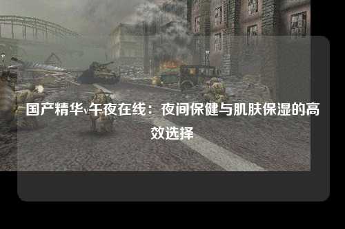 国产精华v午夜在线：夜间保健与肌肤保湿的高效选择