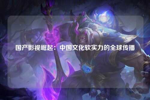 国产影视崛起：中国文化软实力的全球传播