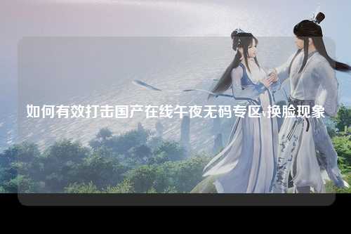 如何有效打击国产在线午夜无码专区v换脸现象