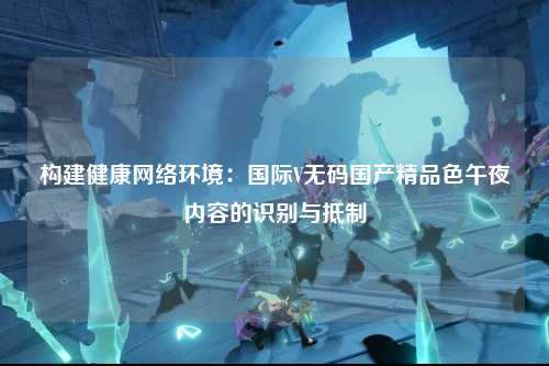 构建健康网络环境：国际V无码国产精品色午夜内容的识别与抵制