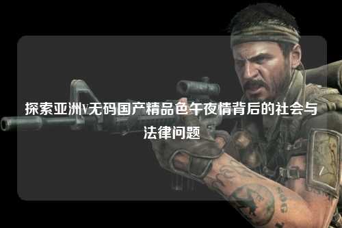 探索亚洲V无码国产精品色午夜情背后的社会与法律问题