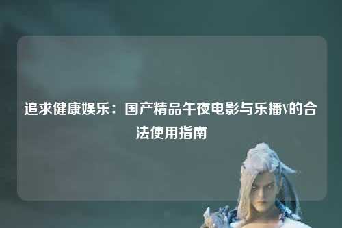 追求健康娱乐：国产精品午夜电影与乐播V的合法使用指南