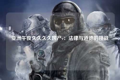 亚洲午夜久久久久国产v：法律与道德的挑战