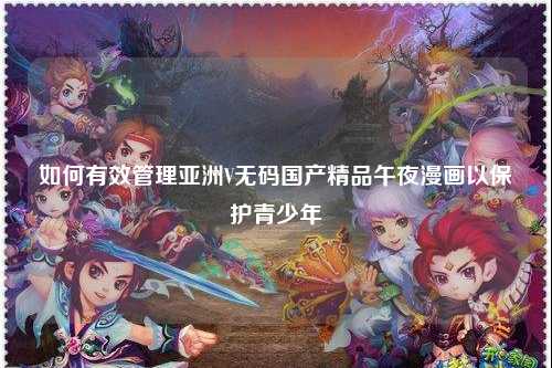 如何有效管理亚洲V无码国产精品午夜漫画以保护青少年