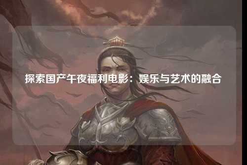 探索国产午夜福利电影：娱乐与艺术的融合