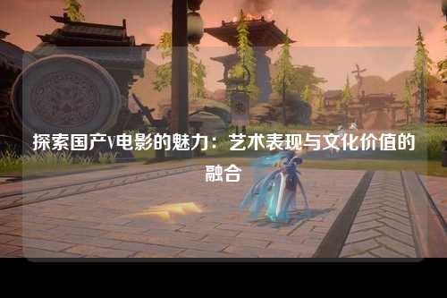 探索国产V电影的魅力：艺术表现与文化价值的融合