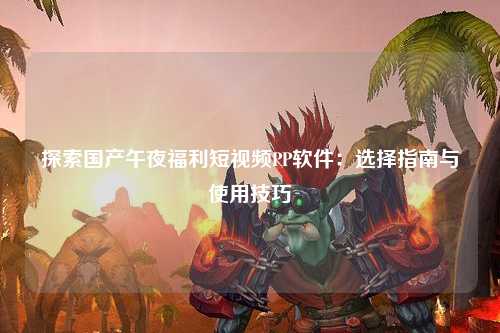 探索国产午夜福利短视频PP软件：选择指南与使用技巧