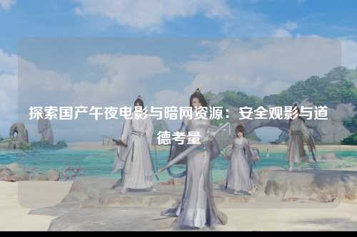 探索国产午夜电影与暗网资源：安全观影与道德考量