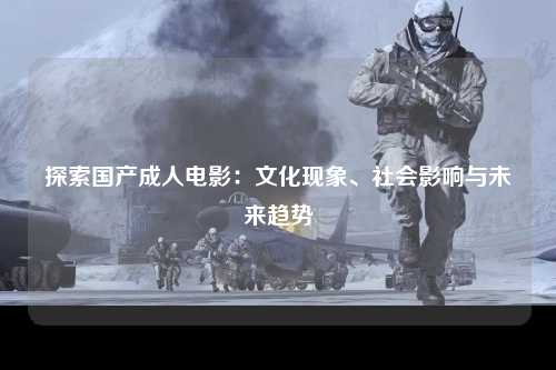 探索国产成人电影：文化现象、社会影响与未来趋势