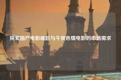 探索国产电影崛起与午夜色情电影的市场需求