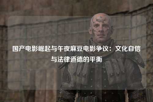 国产电影崛起与午夜麻豆电影争议：文化自信与法律道德的平衡