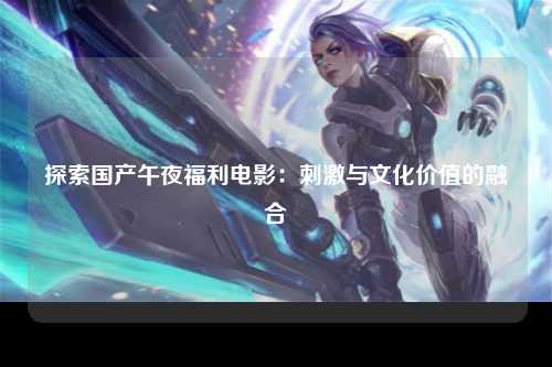 探索国产午夜福利电影：刺激与文化价值的融合