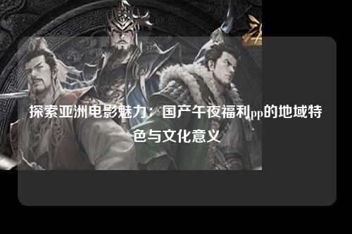 探索亚洲电影魅力：国产午夜福利pp的地域特色与文化意义