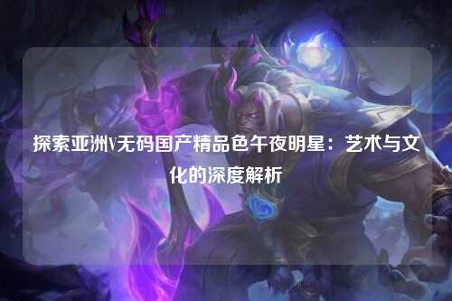 探索亚洲V无码国产精品色午夜明星：艺术与文化的深度解析