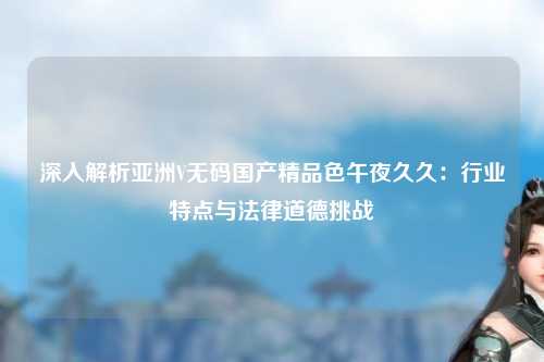 深入解析亚洲V无码国产精品色午夜久久：行业特点与法律道德挑战