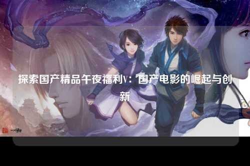 探索国产精品午夜福利V：国产电影的崛起与创新