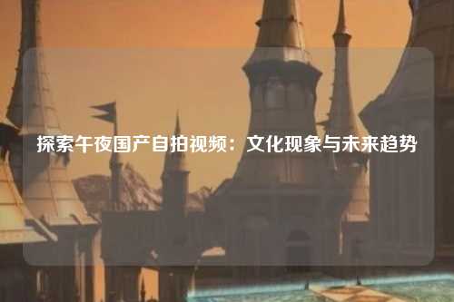 探索午夜国产自拍视频：文化现象与未来趋势