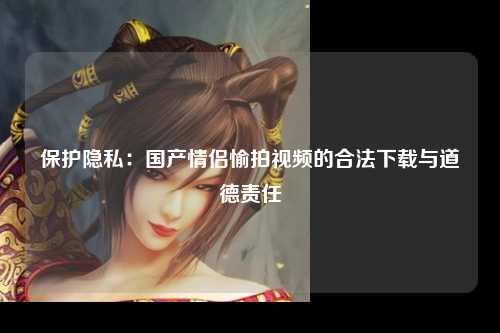 保护隐私：国产情侣愉拍视频的合法下载与道德责任