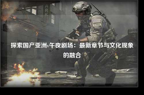 探索国产亚洲v午夜剧场：最新章节与文化现象的融合
