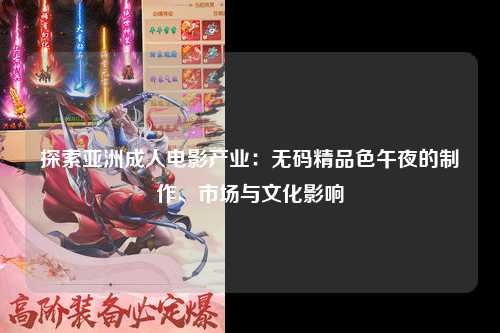 探索亚洲成人电影产业：无码精品色午夜的制作、市场与文化影响